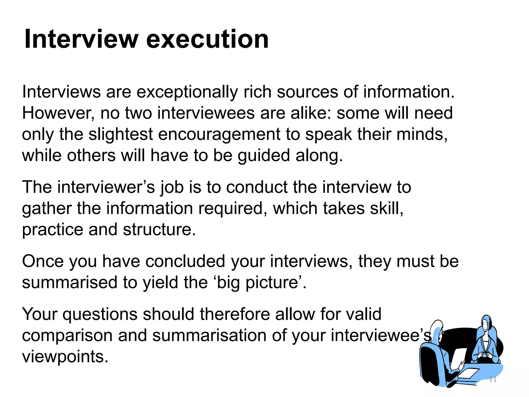 11
Interview execution
Interviews are exceptionally rich sources of information.
However, no two interviewees are alike: some will need
only the slightest encouragement to speak their minds,
while others will have to be guided along.
The interviewer‟s job is to conduct the interview to
gather the information required, which takes skill,
practice and structure.
Once you have concluded your interviews, they must be
summarised to yield the „big picture‟.
Your questions should therefore allow for valid
comparison and summarisation of your interviewee‟s
viewpoints.
 