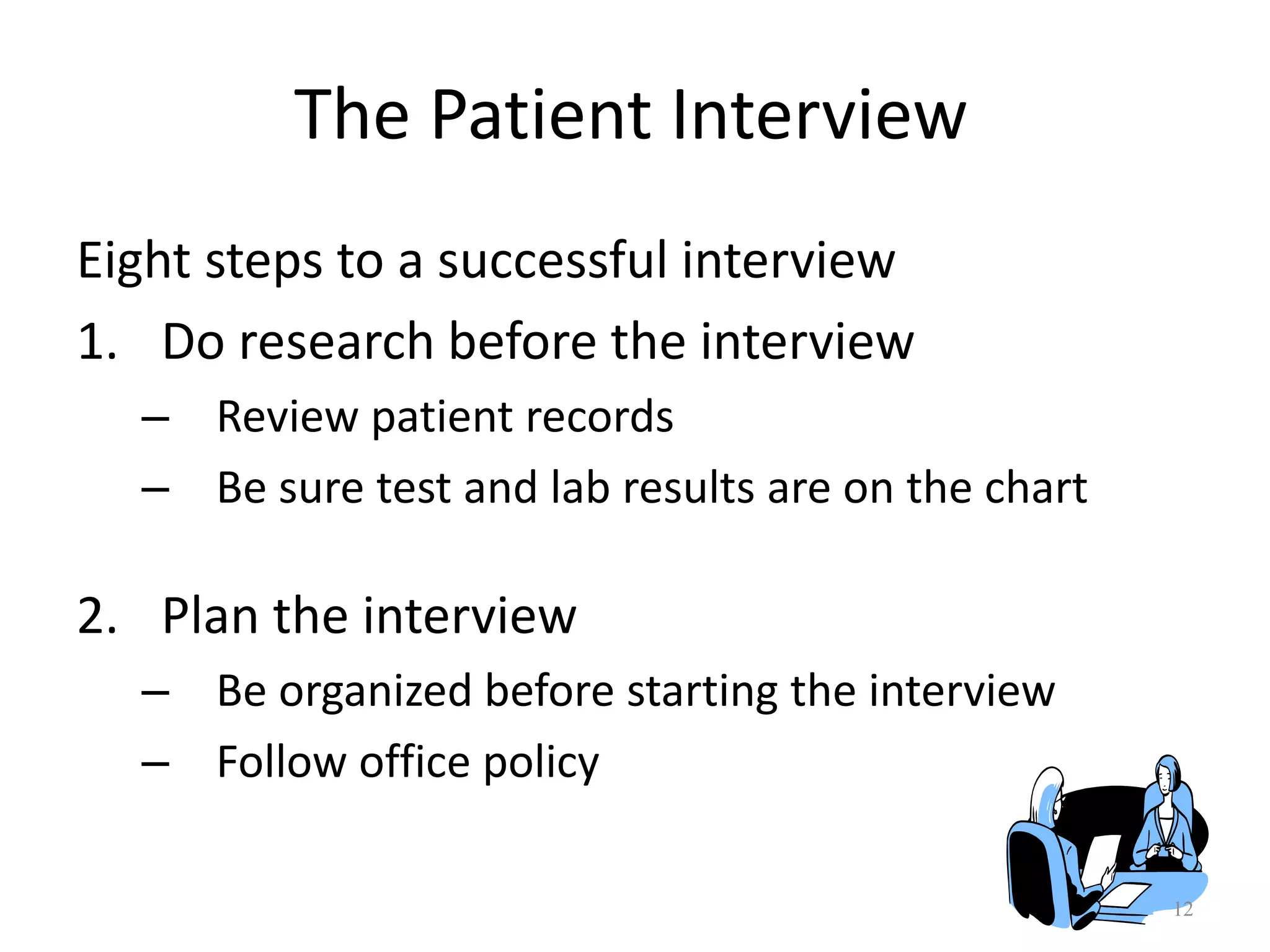 12
Eight steps to a successful interview
1. Do research before the interview
– Review patient records
– Be sure test and lab results are on the chart
2. Plan the interview
– Be organized before starting the interview
– Follow office policy
The Patient Interview
 