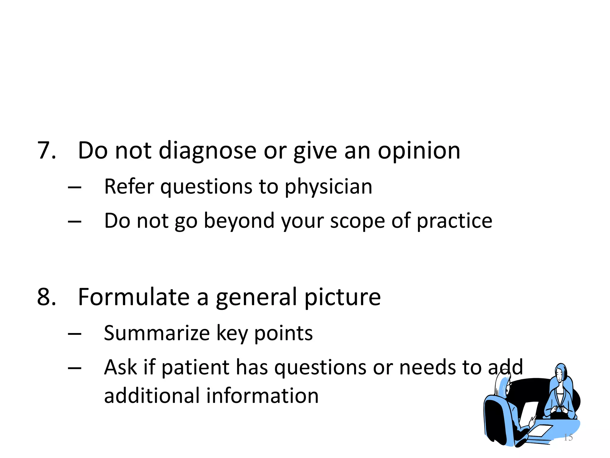15
7. Do not diagnose or give an opinion
– Refer questions to physician
– Do not go beyond your scope of practice
8. Formulate a general picture
– Summarize key points
– Ask if patient has questions or needs to add
additional information
 