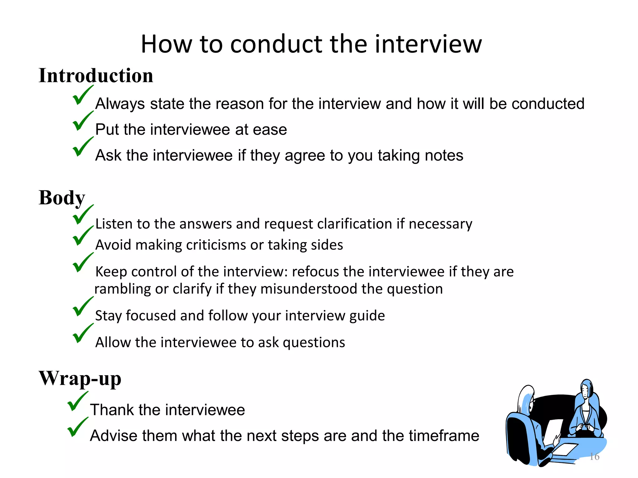 How to conduct the interview
Listen to the answers and request clarification if necessary
Avoid making criticisms or taking sides
Keep control of the interview: refocus the interviewee if they are
rambling or clarify if they misunderstood the question
Stay focused and follow your interview guide
Allow the interviewee to ask questions
16
Introduction
Body
Wrap-up
Always state the reason for the interview and how it will be conducted
Put the interviewee at ease
Ask the interviewee if they agree to you taking notes
Thank the interviewee
Advise them what the next steps are and the timeframe
 