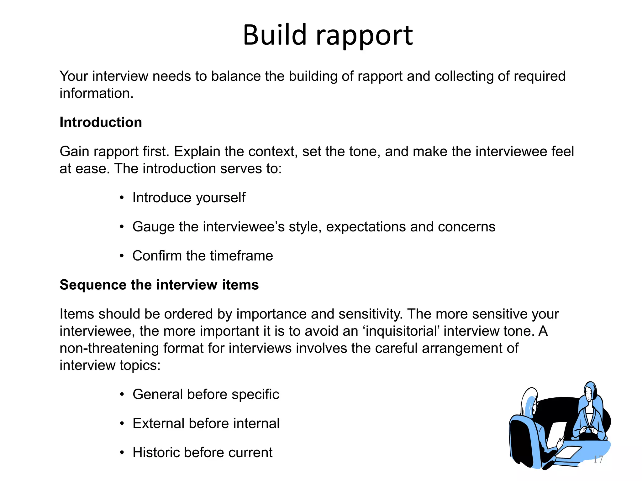 Build rapport
17
Your interview needs to balance the building of rapport and collecting of required
information.
Introduction
Gain rapport first. Explain the context, set the tone, and make the interviewee feel
at ease. The introduction serves to:
• Introduce yourself
• Gauge the interviewee‟s style, expectations and concerns
• Confirm the timeframe
Sequence the interview items
Items should be ordered by importance and sensitivity. The more sensitive your
interviewee, the more important it is to avoid an „inquisitorial‟ interview tone. A
non-threatening format for interviews involves the careful arrangement of
interview topics:
• General before specific
• External before internal
• Historic before current
 