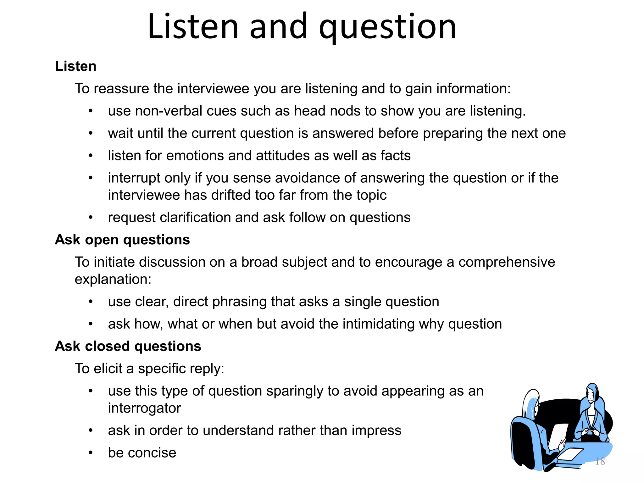 Listen and question
18
Listen
To reassure the interviewee you are listening and to gain information:
• use non-verbal cues such as head nods to show you are listening.
• wait until the current question is answered before preparing the next one
• listen for emotions and attitudes as well as facts
• interrupt only if you sense avoidance of answering the question or if the
interviewee has drifted too far from the topic
• request clarification and ask follow on questions
Ask open questions
To initiate discussion on a broad subject and to encourage a comprehensive
explanation:
• use clear, direct phrasing that asks a single question
• ask how, what or when but avoid the intimidating why question
Ask closed questions
To elicit a specific reply:
• use this type of question sparingly to avoid appearing as an
interrogator
• ask in order to understand rather than impress
• be concise
 