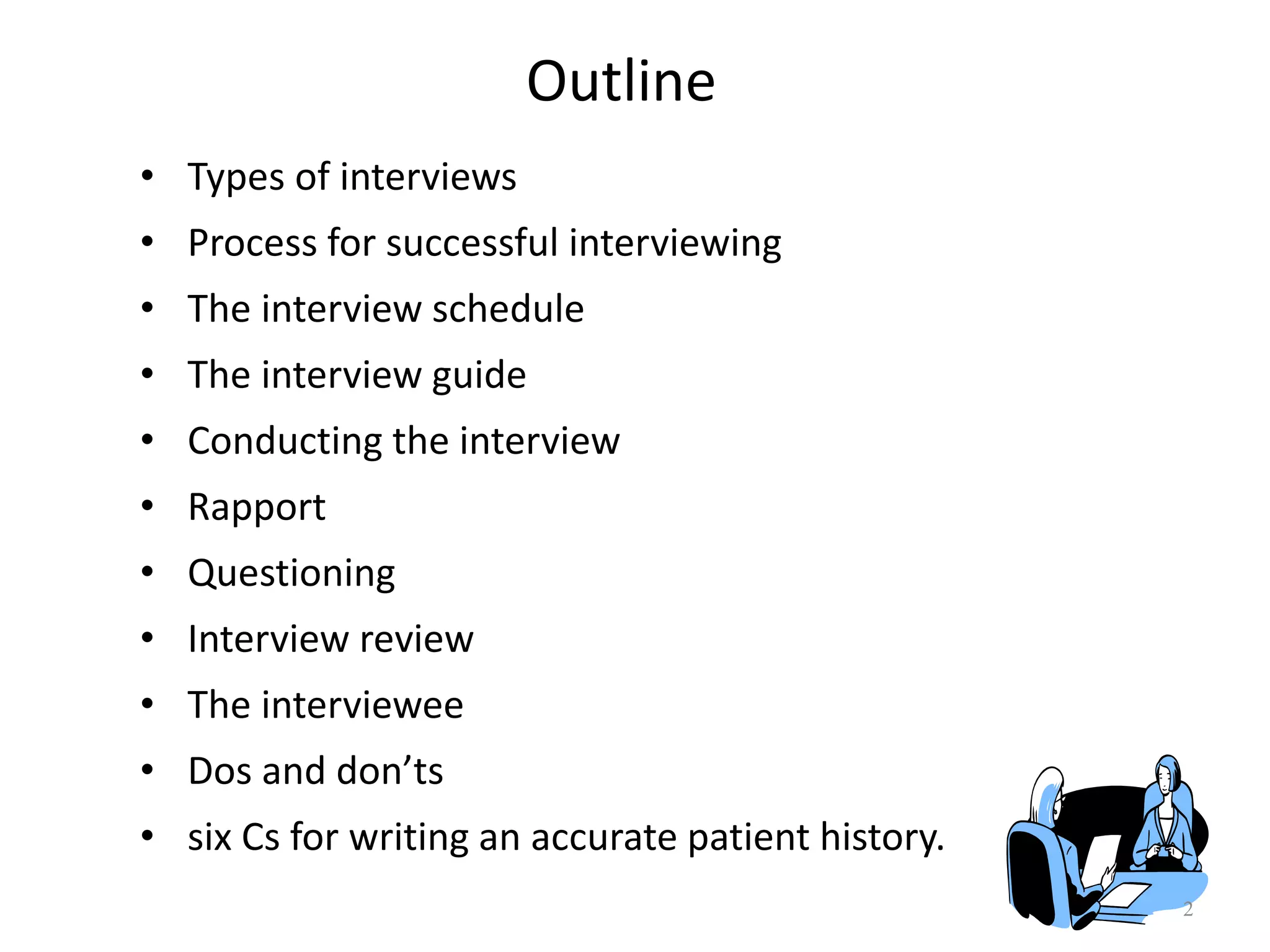 Outline
• Types of interviews
• Process for successful interviewing
• The interview schedule
• The interview guide
• Conducting the interview
• Rapport
• Questioning
• Interview review
• The interviewee
• Dos and don’ts
• six Cs for writing an accurate patient history.
2
 
