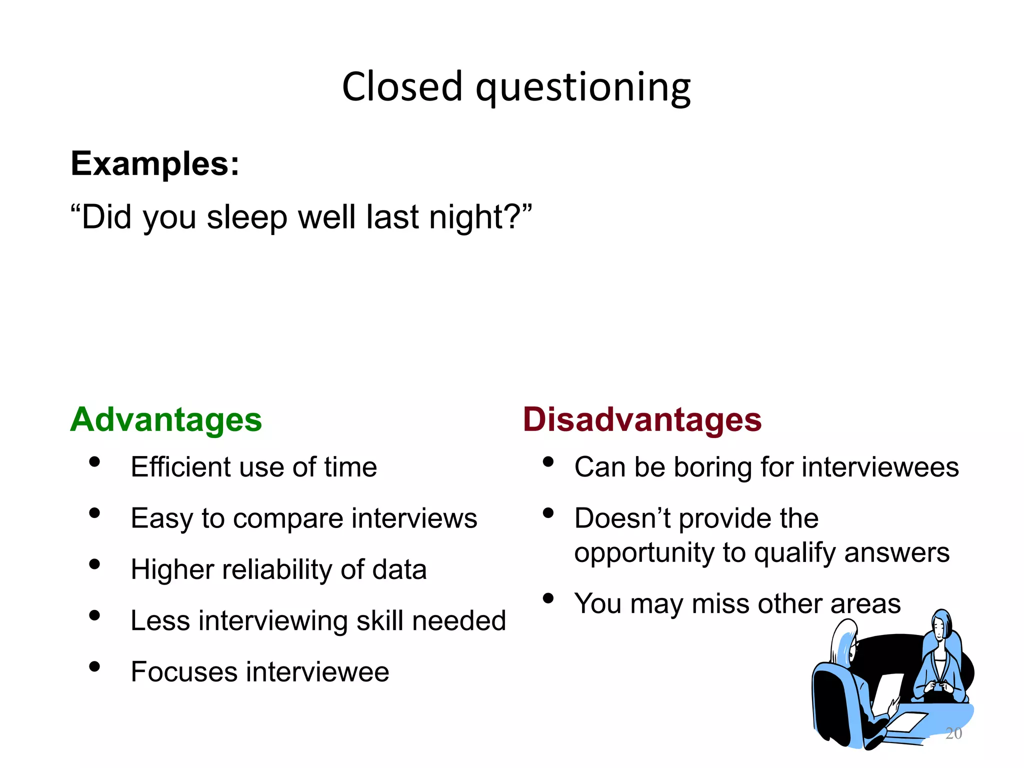 Closed questioning
20
Advantages Disadvantages
• Efficient use of time
• Easy to compare interviews
• Higher reliability of data
• Less interviewing skill needed
• Focuses interviewee
• Can be boring for interviewees
• Doesn‟t provide the
opportunity to qualify answers
• You may miss other areas
Examples:
“Did you sleep well last night?”
 