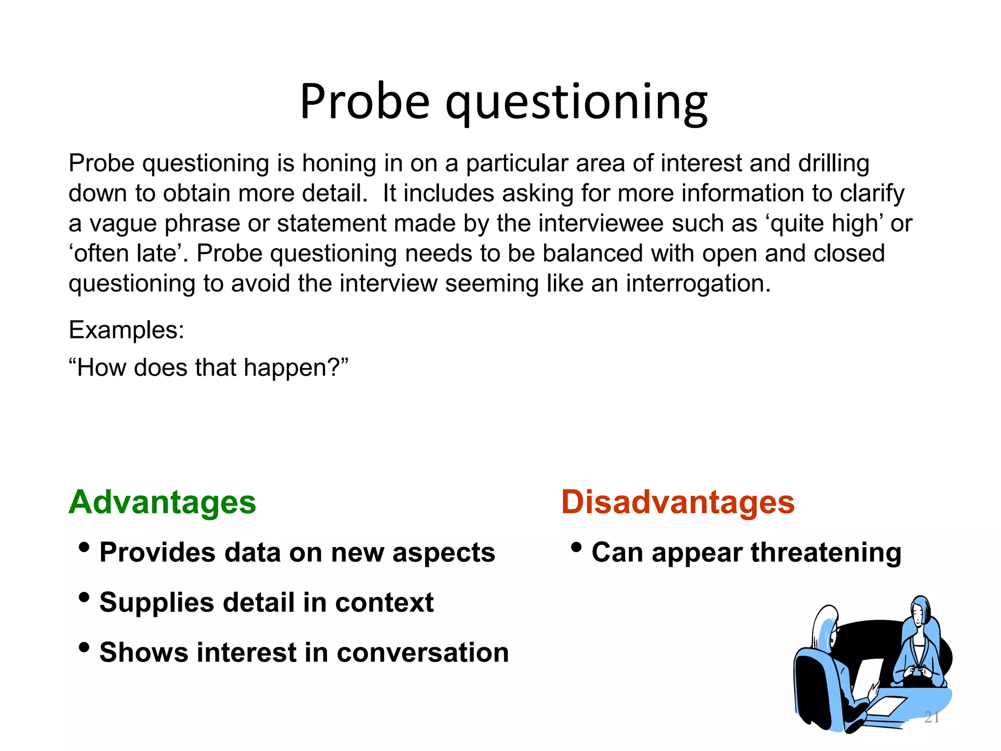 Probe questioning
21
Advantages Disadvantages
• Provides data on new aspects
• Supplies detail in context
• Shows interest in conversation
• Can appear threatening
Examples:
“How does that happen?”
Probe questioning is honing in on a particular area of interest and drilling
down to obtain more detail. It includes asking for more information to clarify
a vague phrase or statement made by the interviewee such as „quite high‟ or
„often late‟. Probe questioning needs to be balanced with open and closed
questioning to avoid the interview seeming like an interrogation.
 