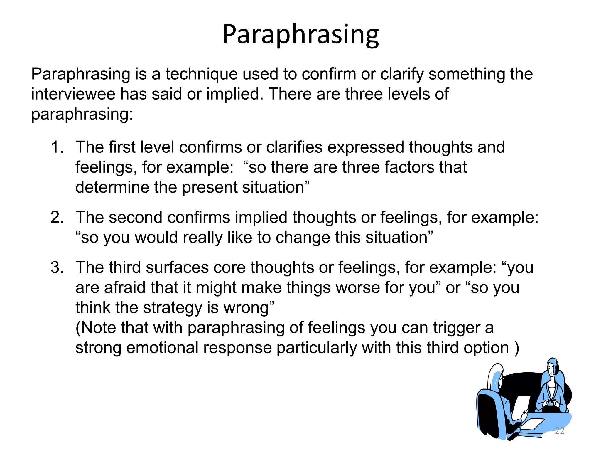 Paraphrasing
22
Paraphrasing is a technique used to confirm or clarify something the
interviewee has said or implied. There are three levels of
paraphrasing:
1. The first level confirms or clarifies expressed thoughts and
feelings, for example: “so there are three factors that
determine the present situation”
2. The second confirms implied thoughts or feelings, for example:
“so you would really like to change this situation”
3. The third surfaces core thoughts or feelings, for example: “you
are afraid that it might make things worse for you” or “so you
think the strategy is wrong”
(Note that with paraphrasing of feelings you can trigger a
strong emotional response particularly with this third option )
 