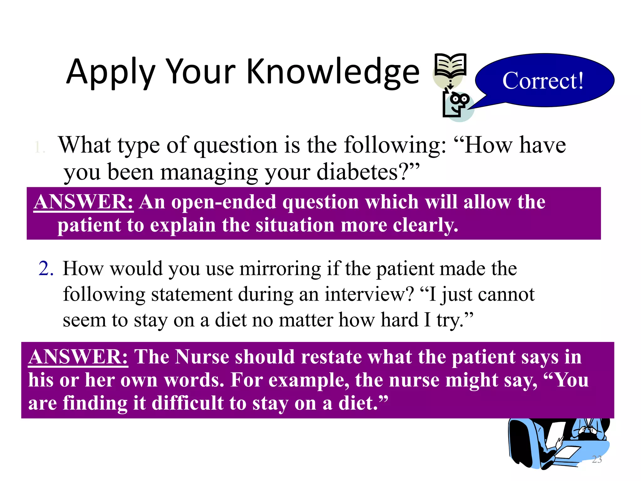 23
Apply Your Knowledge
ANSWER: An open-ended question which will allow the
patient to explain the situation more clearly.
1. What type of question is the following: “How have
you been managing your diabetes?”
2. How would you use mirroring if the patient made the
following statement during an interview? “I just cannot
seem to stay on a diet no matter how hard I try.”
ANSWER: The Nurse should restate what the patient says in
his or her own words. For example, the nurse might say, “You
are finding it difficult to stay on a diet.”
Correct!
 