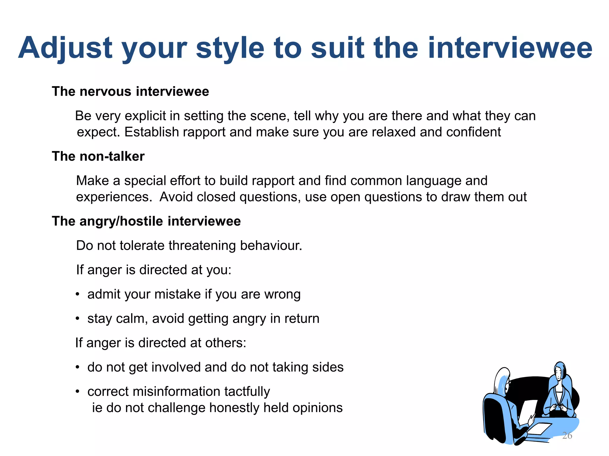 26
The nervous interviewee
Be very explicit in setting the scene, tell why you are there and what they can
expect. Establish rapport and make sure you are relaxed and confident
The non-talker
Make a special effort to build rapport and find common language and
experiences. Avoid closed questions, use open questions to draw them out
The angry/hostile interviewee
Do not tolerate threatening behaviour.
If anger is directed at you:
• admit your mistake if you are wrong
• stay calm, avoid getting angry in return
If anger is directed at others:
• do not get involved and do not taking sides
• correct misinformation tactfully
ie do not challenge honestly held opinions
Adjust your style to suit the interviewee
 