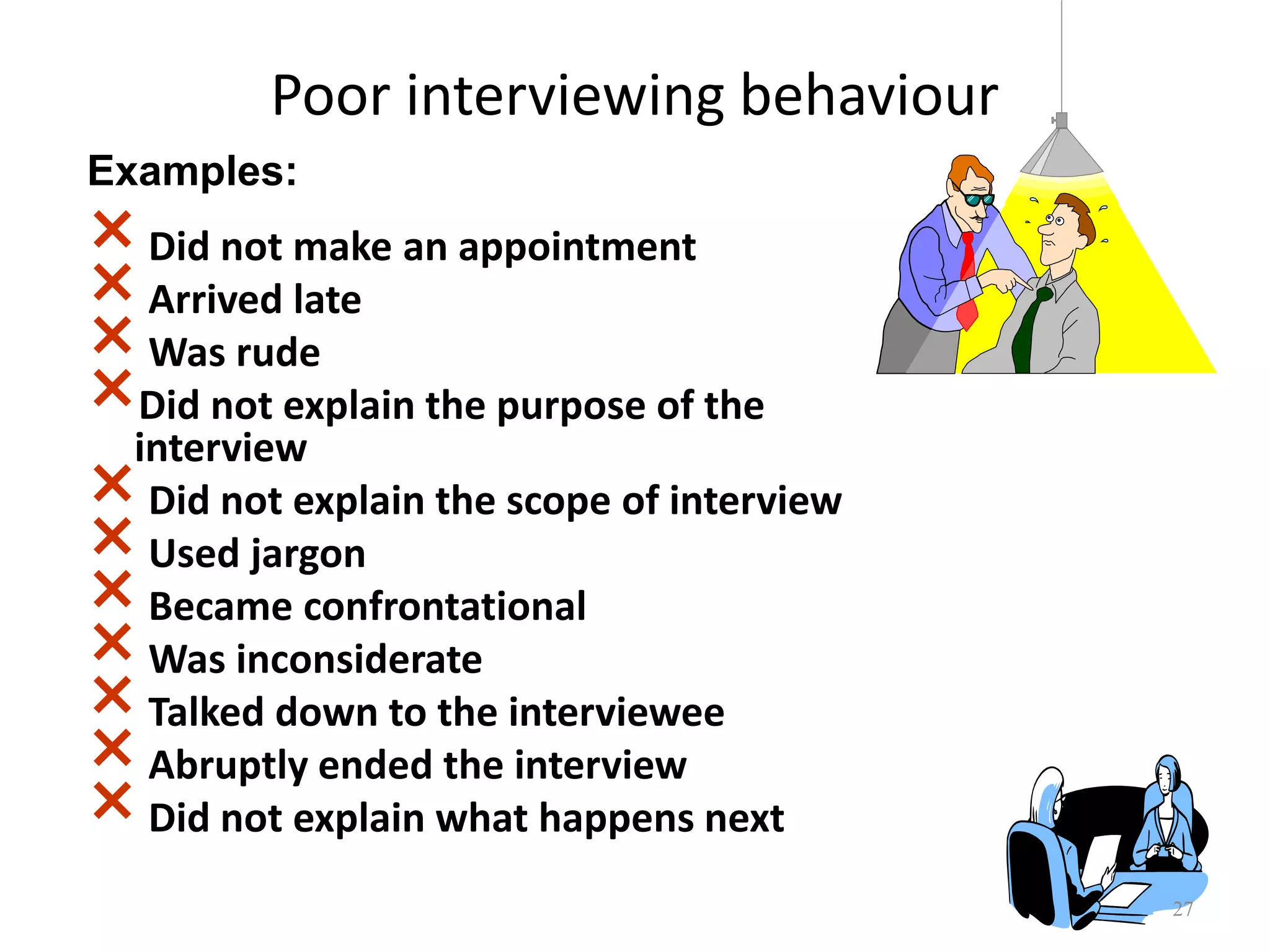 Poor interviewing behaviour
×Did not make an appointment
×Arrived late
×Was rude
×Did not explain the purpose of the
interview
×Did not explain the scope of interview
×Used jargon
×Became confrontational
×Was inconsiderate
×Talked down to the interviewee
×Abruptly ended the interview
×Did not explain what happens next
27
Examples:
 