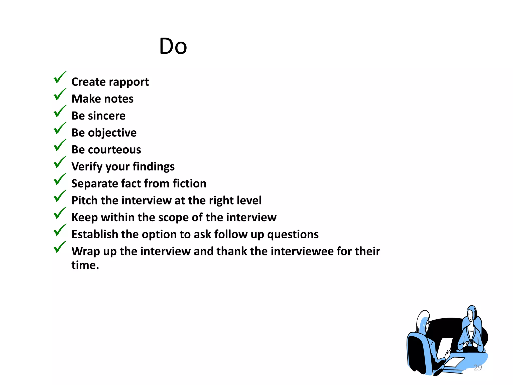 Do
 Create rapport
 Make notes
 Be sincere
 Be objective
 Be courteous
 Verify your findings
 Separate fact from fiction
 Pitch the interview at the right level
 Keep within the scope of the interview
 Establish the option to ask follow up questions
 Wrap up the interview and thank the interviewee for their
time.
29
 