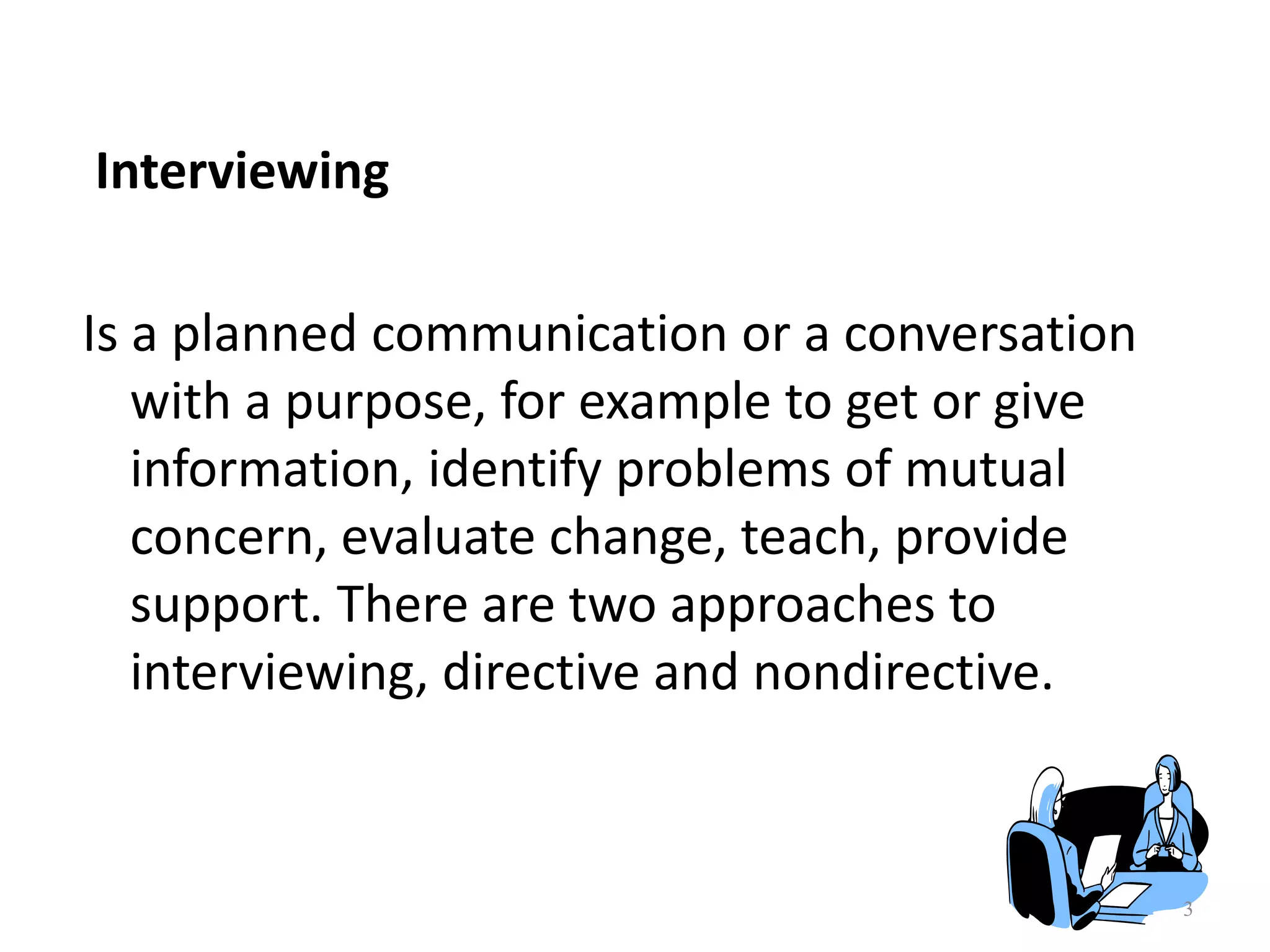 3
Interviewing
Is a planned communication or a conversation
with a purpose, for example to get or give
information, identify problems of mutual
concern, evaluate change, teach, provide
support. There are two approaches to
interviewing, directive and nondirective.
 