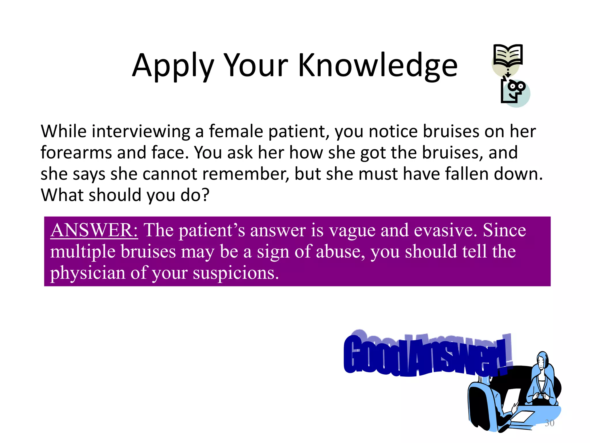 30
Apply Your Knowledge
While interviewing a female patient, you notice bruises on her
forearms and face. You ask her how she got the bruises, and
she says she cannot remember, but she must have fallen down.
What should you do?
ANSWER: The patient’s answer is vague and evasive. Since
multiple bruises may be a sign of abuse, you should tell the
physician of your suspicions.
 