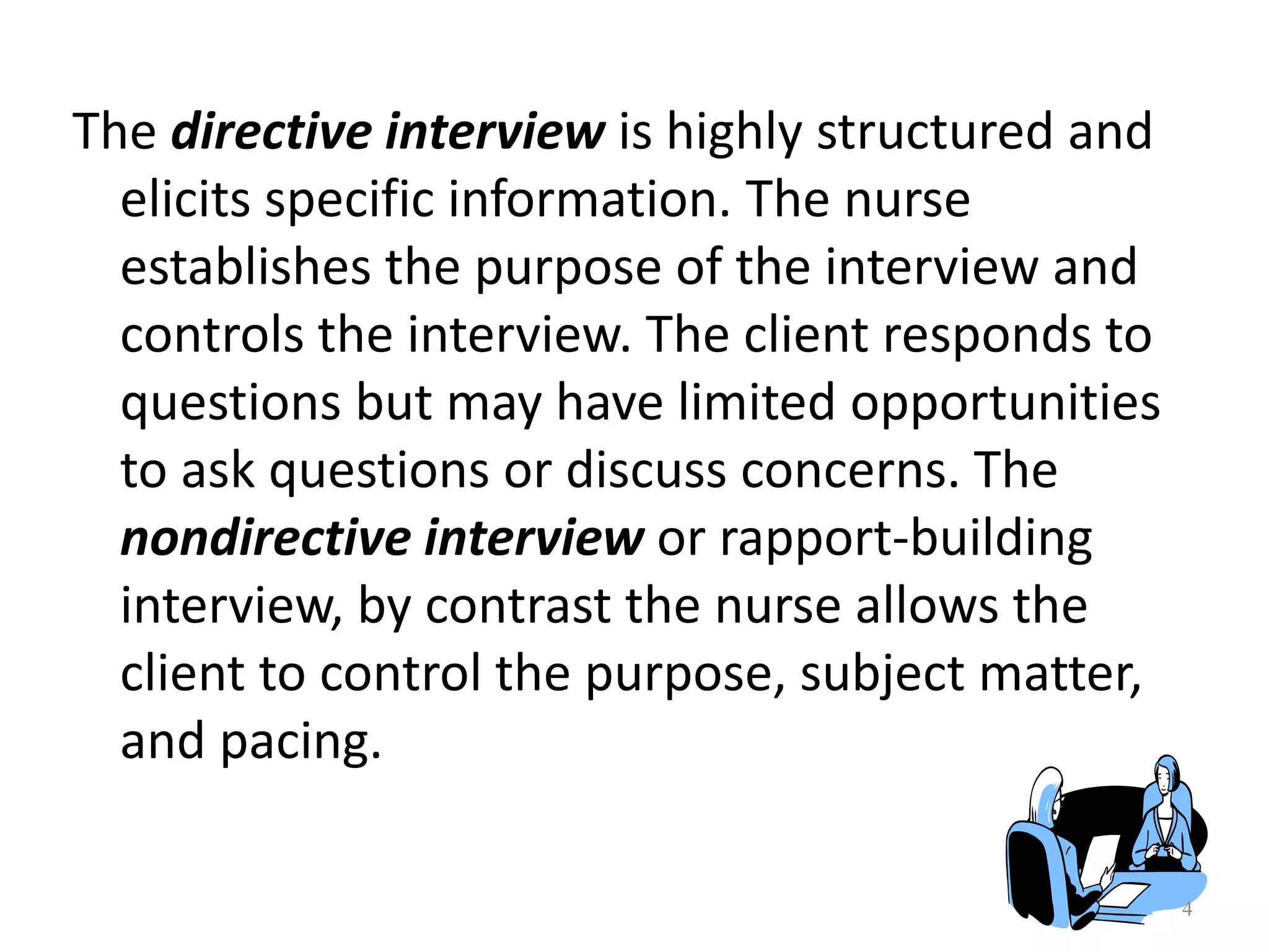 4
The directive interview is highly structured and
elicits specific information. The nurse
establishes the purpose of the interview and
controls the interview. The client responds to
questions but may have limited opportunities
to ask questions or discuss concerns. The
nondirective interview or rapport-building
interview, by contrast the nurse allows the
client to control the purpose, subject matter,
and pacing.
 