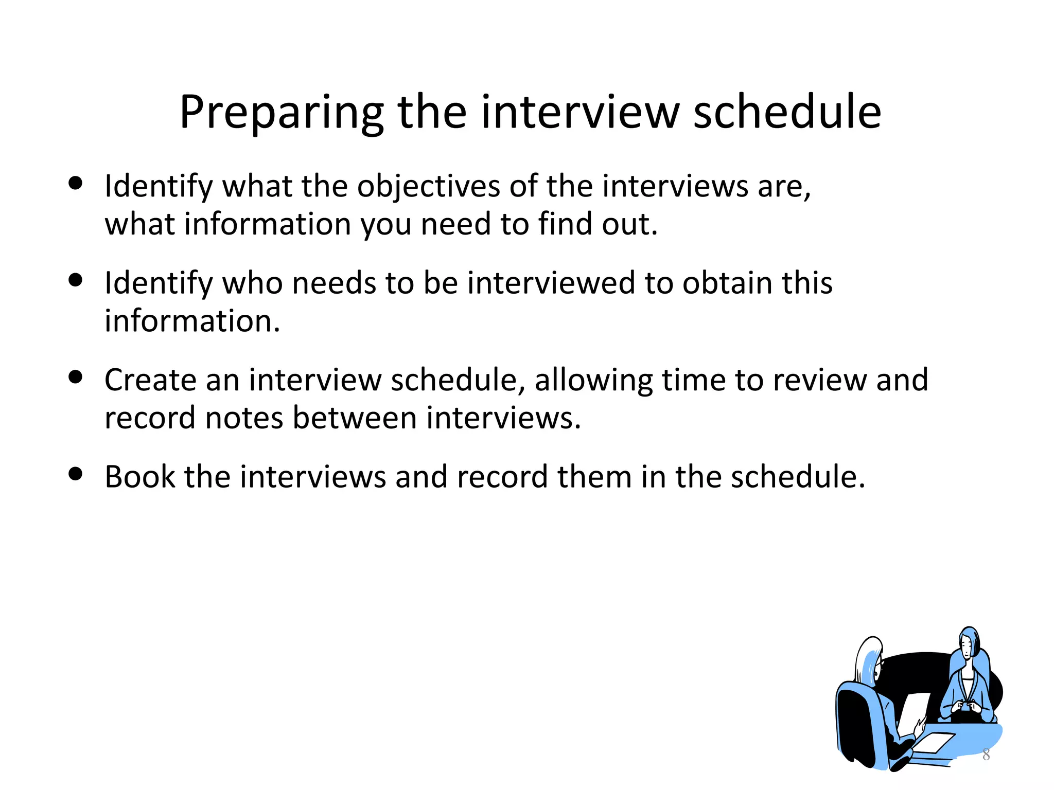 Preparing the interview schedule
• Identify what the objectives of the interviews are,
what information you need to find out.
• Identify who needs to be interviewed to obtain this
information.
• Create an interview schedule, allowing time to review and
record notes between interviews.
• Book the interviews and record them in the schedule.
8
 