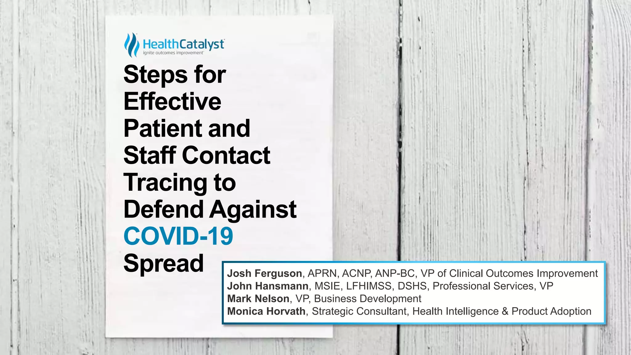 Steps for
Effective
Patient and
Staff Contact
Tracing to
Defend Against
COVID-19
Spread Josh Ferguson, APRN, ACNP, ANP-BC, VP of Clinical Outcomes Improvement
John Hansmann, MSIE, LFHIMSS, DSHS, Professional Services, VP
Mark Nelson, VP, Business Development
Monica Horvath, Strategic Consultant, Health Intelligence & Product Adoption
 