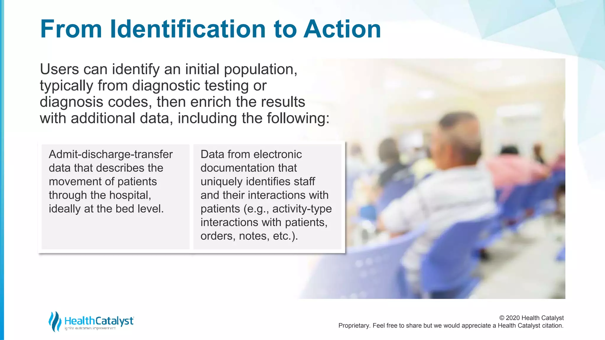 © 2020 Health Catalyst
Proprietary. Feel free to share but we would appreciate a Health Catalyst citation.
From Identification to Action
Users can identify an initial population,
typically from diagnostic testing or
diagnosis codes, then enrich the results
with additional data, including the following:
Admit-discharge-transfer
data that describes the
movement of patients
through the hospital,
ideally at the bed level.
Data from electronic
documentation that
uniquely identifies staff
and their interactions with
patients (e.g., activity-type
interactions with patients,
orders, notes, etc.).
 