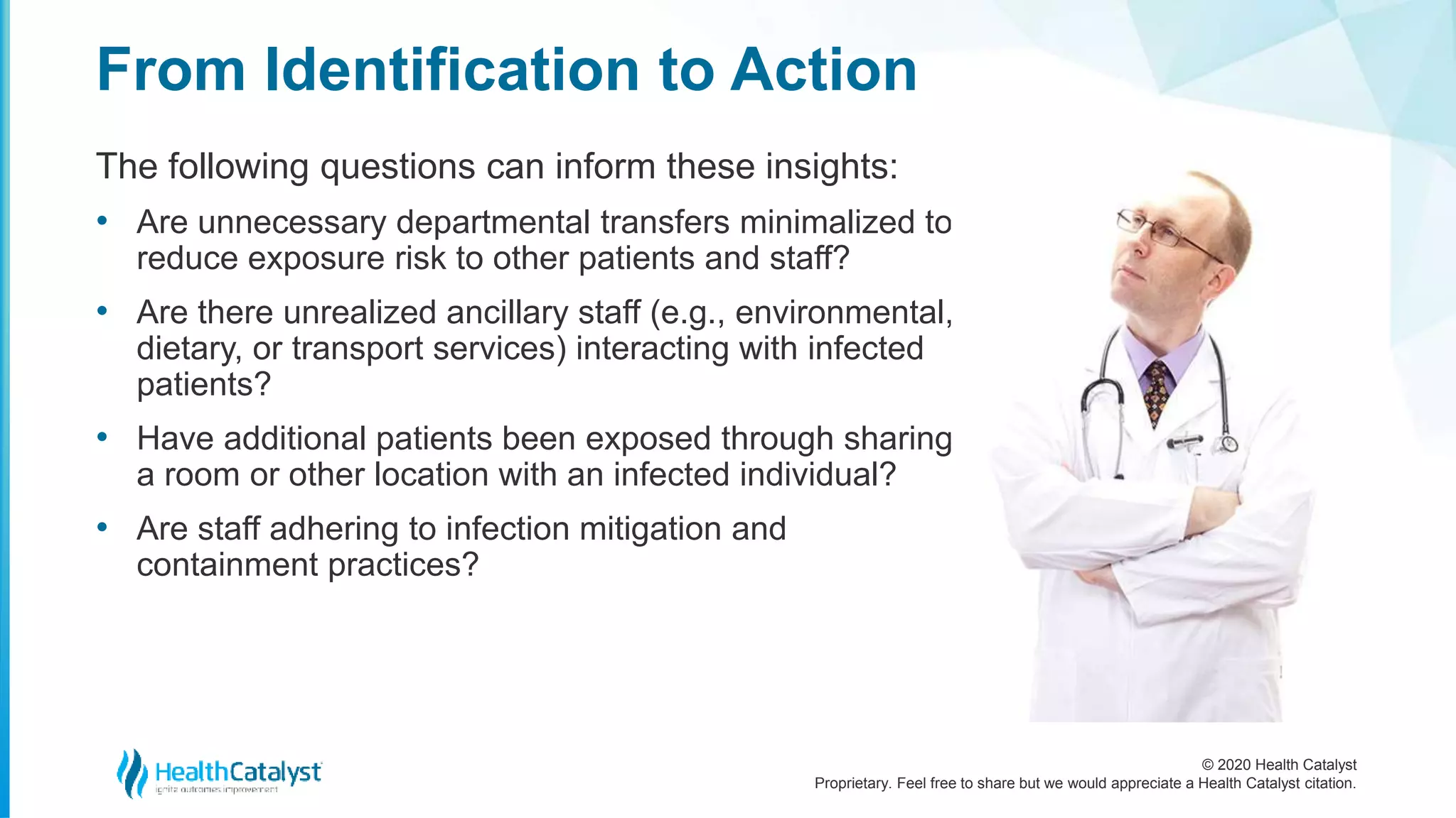 © 2020 Health Catalyst
Proprietary. Feel free to share but we would appreciate a Health Catalyst citation.
From Identification to Action
The following questions can inform these insights:
• Are unnecessary departmental transfers minimalized to
reduce exposure risk to other patients and staff?
• Are there unrealized ancillary staff (e.g., environmental,
dietary, or transport services) interacting with infected
patients?
• Have additional patients been exposed through sharing
a room or other location with an infected individual?
• Are staff adhering to infection mitigation and
containment practices?
 