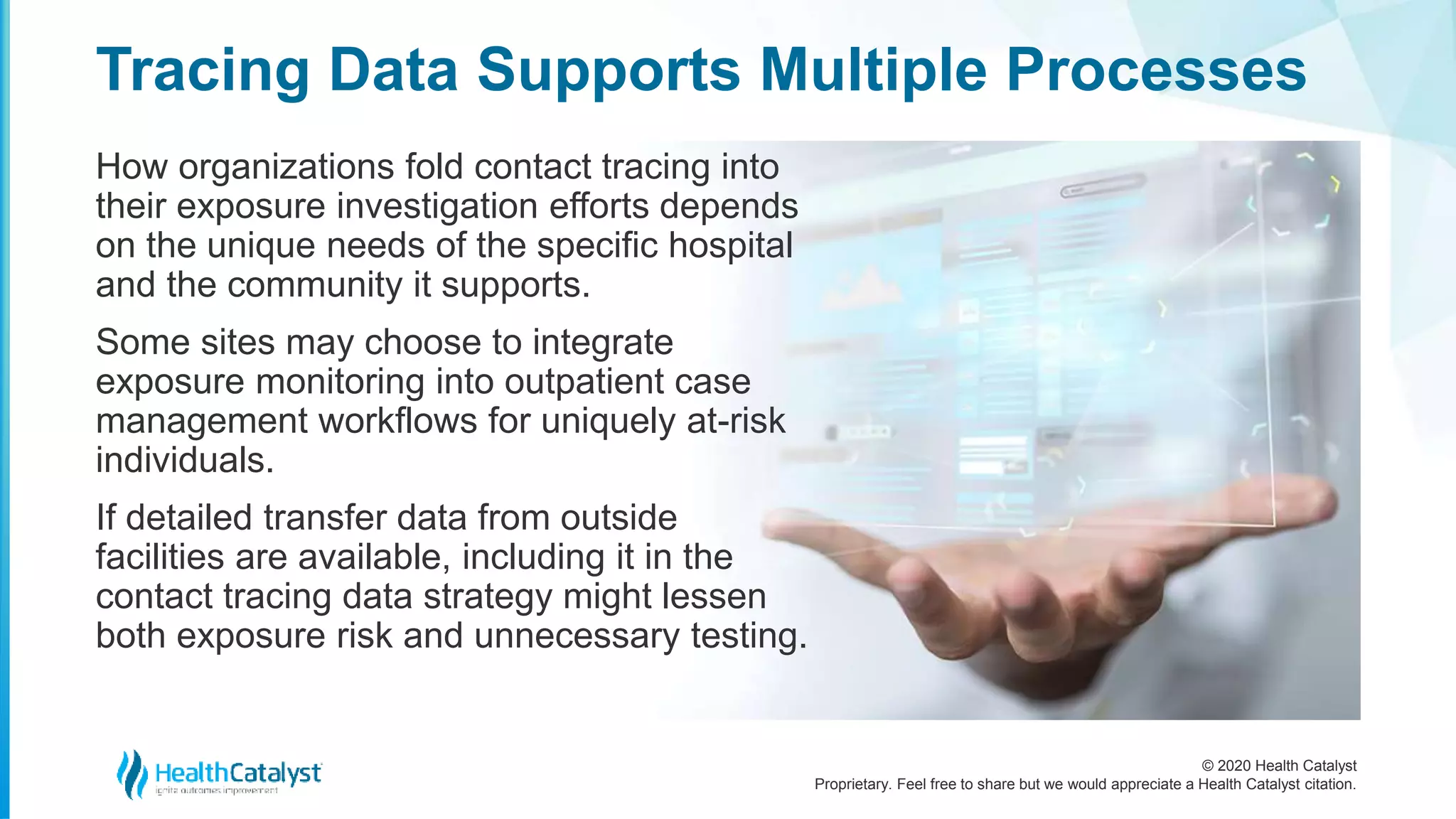 © 2020 Health Catalyst
Proprietary. Feel free to share but we would appreciate a Health Catalyst citation.
Tracing Data Supports Multiple Processes
How organizations fold contact tracing into
their exposure investigation efforts depends
on the unique needs of the specific hospital
and the community it supports.
Some sites may choose to integrate
exposure monitoring into outpatient case
management workflows for uniquely at-risk
individuals.
If detailed transfer data from outside
facilities are available, including it in the
contact tracing data strategy might lessen
both exposure risk and unnecessary testing.
 
