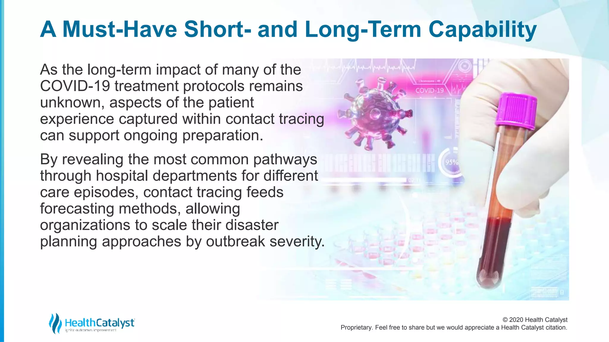 © 2020 Health Catalyst
Proprietary. Feel free to share but we would appreciate a Health Catalyst citation.
A Must-Have Short- and Long-Term Capability
As the long-term impact of many of the
COVID-19 treatment protocols remains
unknown, aspects of the patient
experience captured within contact tracing
can support ongoing preparation.
By revealing the most common pathways
through hospital departments for different
care episodes, contact tracing feeds
forecasting methods, allowing
organizations to scale their disaster
planning approaches by outbreak severity.
 