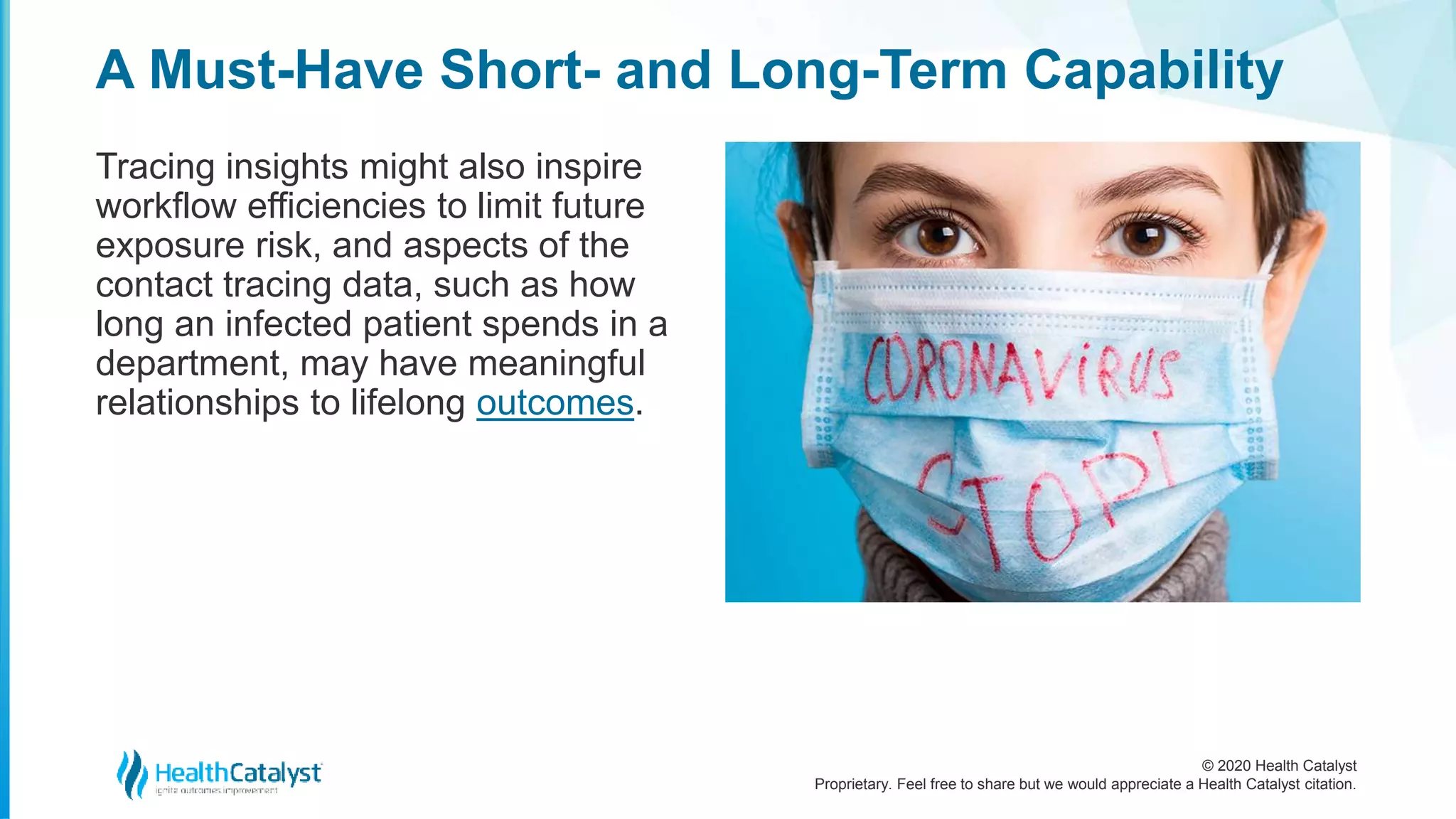 © 2020 Health Catalyst
Proprietary. Feel free to share but we would appreciate a Health Catalyst citation.
A Must-Have Short- and Long-Term Capability
Tracing insights might also inspire
workflow efficiencies to limit future
exposure risk, and aspects of the
contact tracing data, such as how
long an infected patient spends in a
department, may have meaningful
relationships to lifelong outcomes.
 