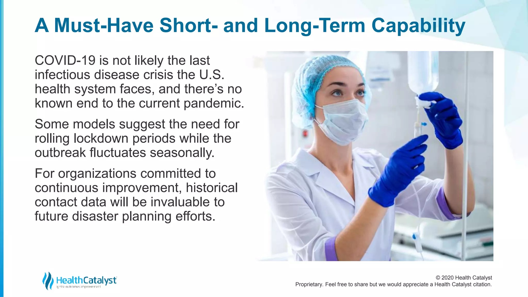 © 2020 Health Catalyst
Proprietary. Feel free to share but we would appreciate a Health Catalyst citation.
A Must-Have Short- and Long-Term Capability
COVID-19 is not likely the last
infectious disease crisis the U.S.
health system faces, and there’s no
known end to the current pandemic.
Some models suggest the need for
rolling lockdown periods while the
outbreak fluctuates seasonally.
For organizations committed to
continuous improvement, historical
contact data will be invaluable to
future disaster planning efforts.
 