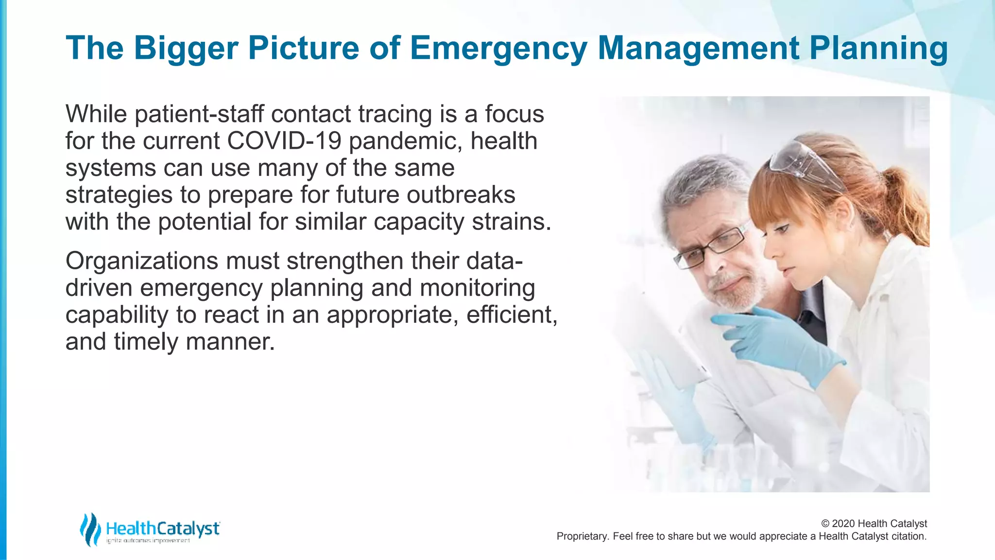 © 2020 Health Catalyst
Proprietary. Feel free to share but we would appreciate a Health Catalyst citation.
The Bigger Picture of Emergency Management Planning
While patient-staff contact tracing is a focus
for the current COVID-19 pandemic, health
systems can use many of the same
strategies to prepare for future outbreaks
with the potential for similar capacity strains.
Organizations must strengthen their data-
driven emergency planning and monitoring
capability to react in an appropriate, efficient,
and timely manner.
 