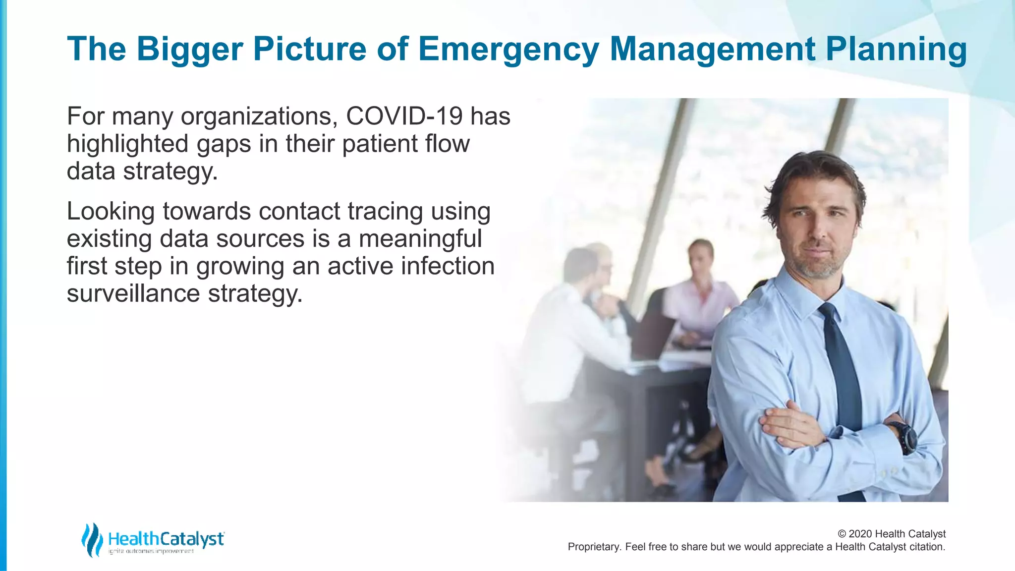 © 2020 Health Catalyst
Proprietary. Feel free to share but we would appreciate a Health Catalyst citation.
The Bigger Picture of Emergency Management Planning
For many organizations, COVID-19 has
highlighted gaps in their patient flow
data strategy.
Looking towards contact tracing using
existing data sources is a meaningful
first step in growing an active infection
surveillance strategy.
 