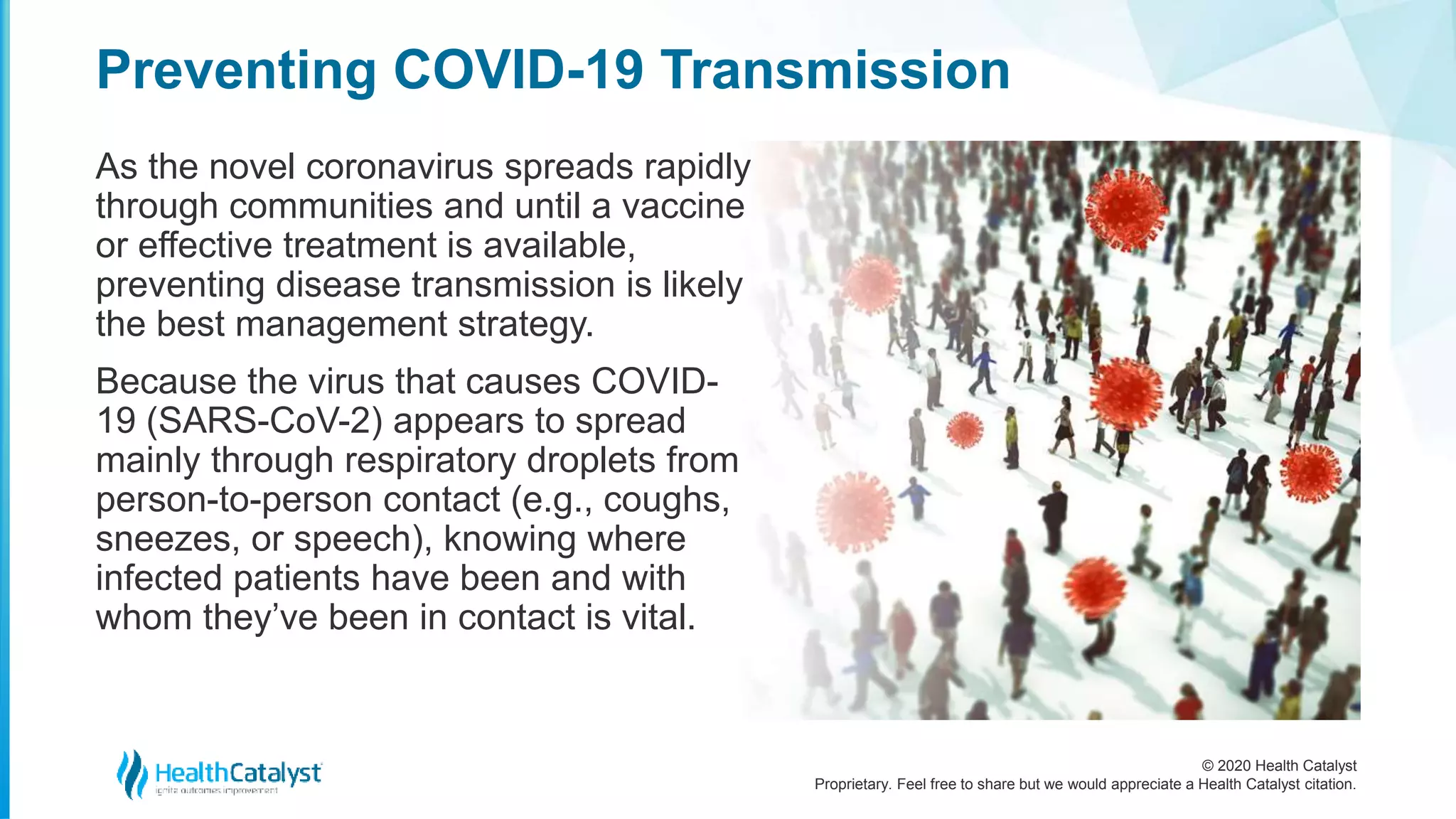 © 2020 Health Catalyst
Proprietary. Feel free to share but we would appreciate a Health Catalyst citation.
Preventing COVID-19 Transmission
As the novel coronavirus spreads rapidly
through communities and until a vaccine
or effective treatment is available,
preventing disease transmission is likely
the best management strategy.
Because the virus that causes COVID-
19 (SARS-CoV-2) appears to spread
mainly through respiratory droplets from
person-to-person contact (e.g., coughs,
sneezes, or speech), knowing where
infected patients have been and with
whom they’ve been in contact is vital.
 