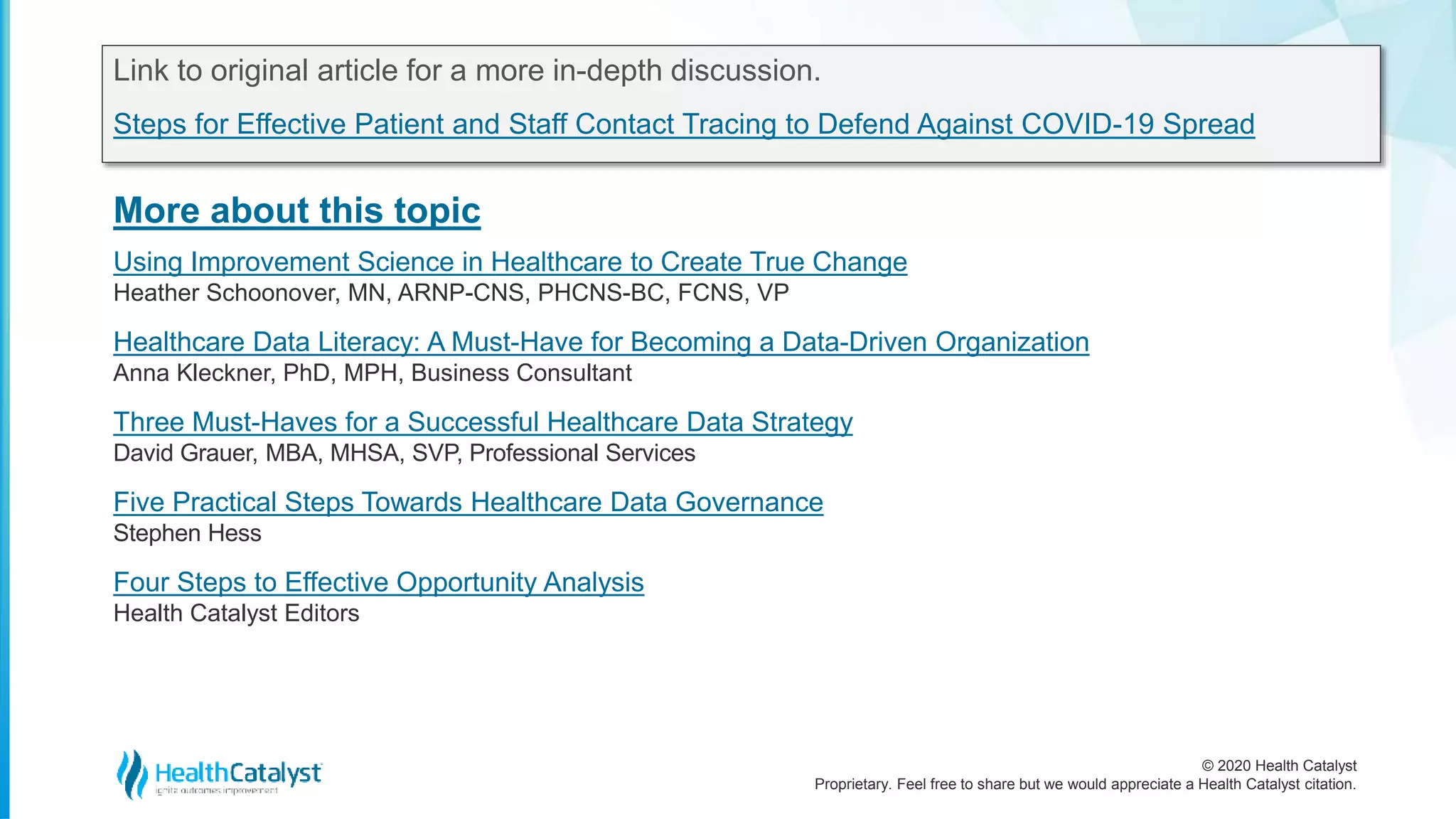 © 2020 Health Catalyst
Proprietary. Feel free to share but we would appreciate a Health Catalyst citation.
More about this topic
Link to original article for a more in-depth discussion.
Steps for Effective Patient and Staff Contact Tracing to Defend Against COVID-19 Spread
Using Improvement Science in Healthcare to Create True Change
Heather Schoonover, MN, ARNP-CNS, PHCNS-BC, FCNS, VP
Healthcare Data Literacy: A Must-Have for Becoming a Data-Driven Organization
Anna Kleckner, PhD, MPH, Business Consultant
Three Must-Haves for a Successful Healthcare Data Strategy
David Grauer, MBA, MHSA, SVP, Professional Services
Five Practical Steps Towards Healthcare Data Governance
Stephen Hess
Four Steps to Effective Opportunity Analysis
Health Catalyst Editors
 