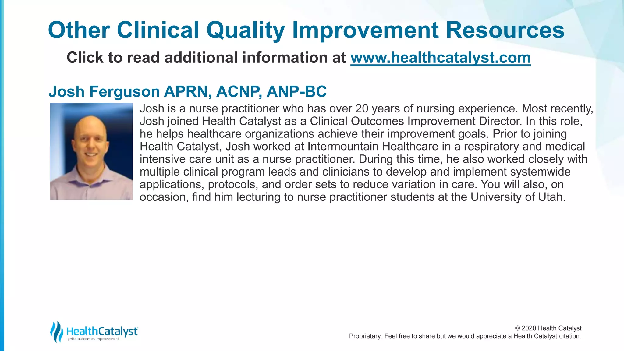 © 2020 Health Catalyst
Proprietary. Feel free to share but we would appreciate a Health Catalyst citation.
Josh is a nurse practitioner who has over 20 years of nursing experience. Most recently,
Josh joined Health Catalyst as a Clinical Outcomes Improvement Director. In this role,
he helps healthcare organizations achieve their improvement goals. Prior to joining
Health Catalyst, Josh worked at Intermountain Healthcare in a respiratory and medical
intensive care unit as a nurse practitioner. During this time, he also worked closely with
multiple clinical program leads and clinicians to develop and implement systemwide
applications, protocols, and order sets to reduce variation in care. You will also, on
occasion, find him lecturing to nurse practitioner students at the University of Utah.
Other Clinical Quality Improvement Resources
Click to read additional information at www.healthcatalyst.com
Josh Ferguson APRN, ACNP, ANP-BC
 