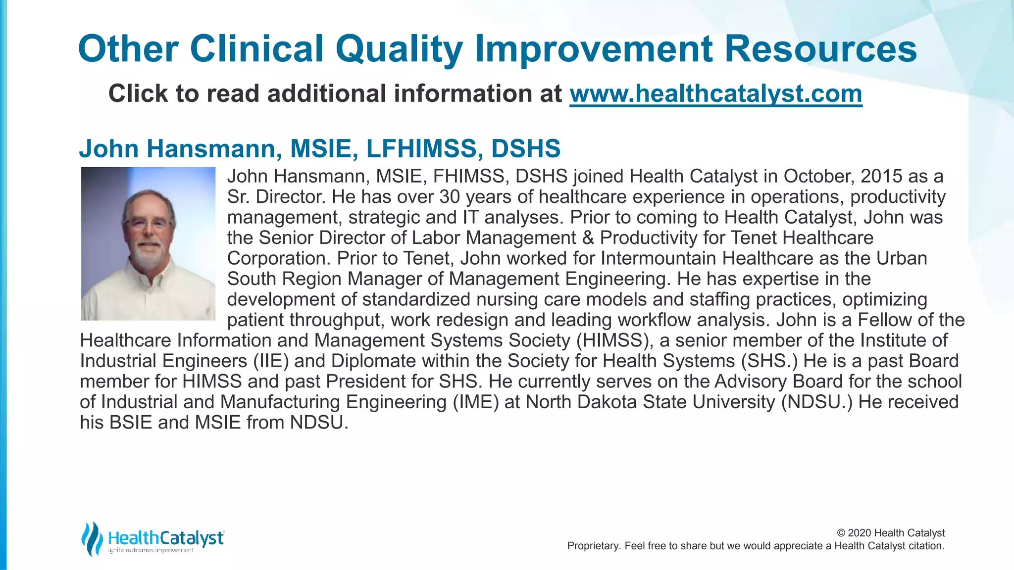 © 2020 Health Catalyst
Proprietary. Feel free to share but we would appreciate a Health Catalyst citation.
John Hansmann, MSIE, FHIMSS, DSHS joined Health Catalyst in October, 2015 as a
Sr. Director. He has over 30 years of healthcare experience in operations, productivity
management, strategic and IT analyses. Prior to coming to Health Catalyst, John was
the Senior Director of Labor Management & Productivity for Tenet Healthcare
Corporation. Prior to Tenet, John worked for Intermountain Healthcare as the Urban
South Region Manager of Management Engineering. He has expertise in the
development of standardized nursing care models and staffing practices, optimizing
patient throughput, work redesign and leading workflow analysis. John is a Fellow of the
Healthcare Information and Management Systems Society (HIMSS), a senior member of the Institute of
Industrial Engineers (IIE) and Diplomate within the Society for Health Systems (SHS.) He is a past Board
member for HIMSS and past President for SHS. He currently serves on the Advisory Board for the school
of Industrial and Manufacturing Engineering (IME) at North Dakota State University (NDSU.) He received
his BSIE and MSIE from NDSU.
Other Clinical Quality Improvement Resources
Click to read additional information at www.healthcatalyst.com
John Hansmann, MSIE, LFHIMSS, DSHS
 