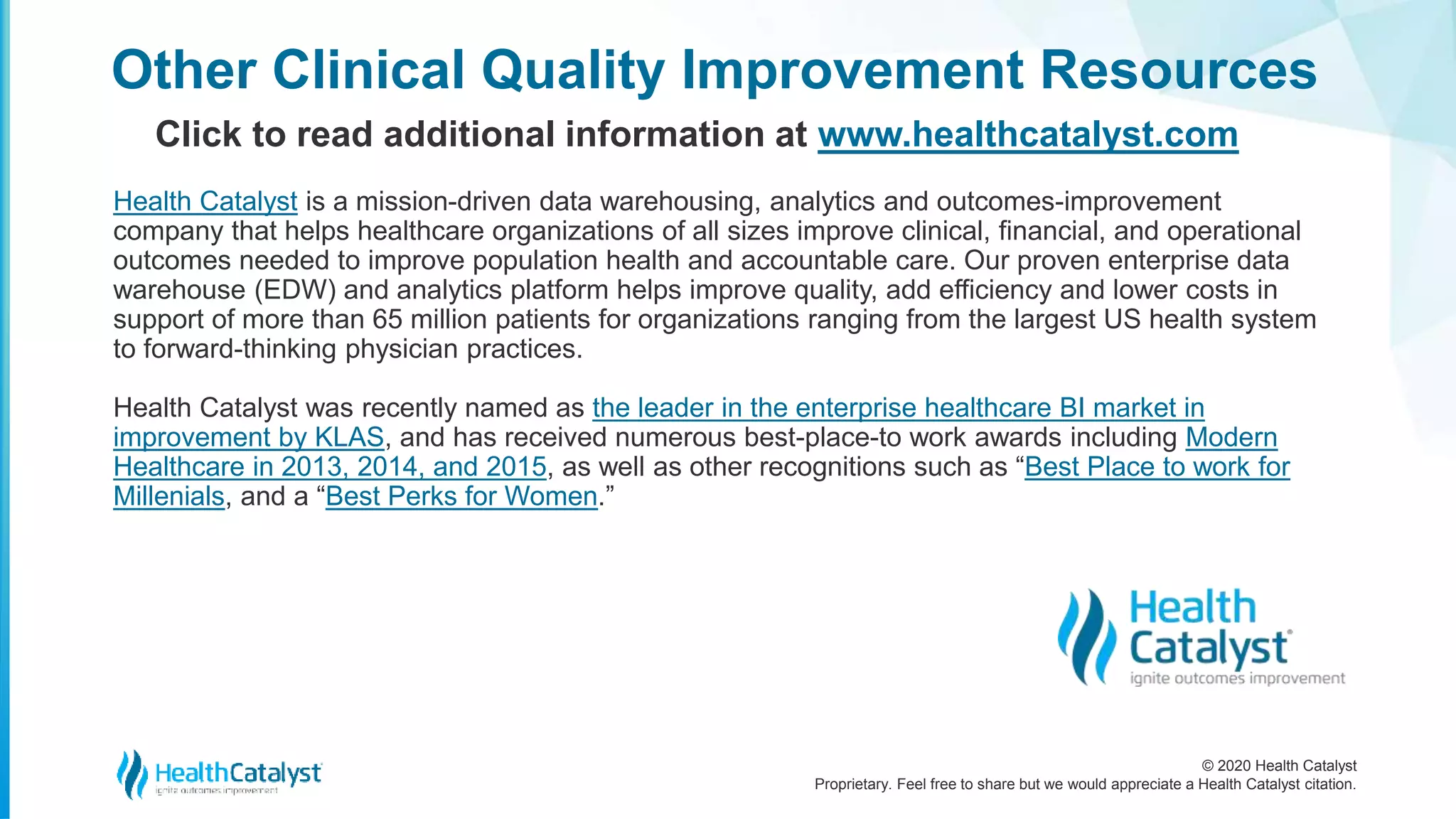 © 2020 Health Catalyst
Proprietary. Feel free to share but we would appreciate a Health Catalyst citation.
Other Clinical Quality Improvement Resources
Click to read additional information at www.healthcatalyst.com
Health Catalyst is a mission-driven data warehousing, analytics and outcomes-improvement
company that helps healthcare organizations of all sizes improve clinical, financial, and operational
outcomes needed to improve population health and accountable care. Our proven enterprise data
warehouse (EDW) and analytics platform helps improve quality, add efficiency and lower costs in
support of more than 65 million patients for organizations ranging from the largest US health system
to forward-thinking physician practices.
Health Catalyst was recently named as the leader in the enterprise healthcare BI market in
improvement by KLAS, and has received numerous best-place-to work awards including Modern
Healthcare in 2013, 2014, and 2015, as well as other recognitions such as “Best Place to work for
Millenials, and a “Best Perks for Women.”
 