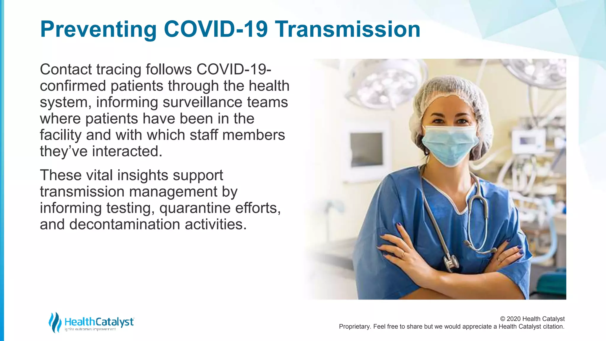 © 2020 Health Catalyst
Proprietary. Feel free to share but we would appreciate a Health Catalyst citation.
Preventing COVID-19 Transmission
Contact tracing follows COVID-19-
confirmed patients through the health
system, informing surveillance teams
where patients have been in the
facility and with which staff members
they’ve interacted.
These vital insights support
transmission management by
informing testing, quarantine efforts,
and decontamination activities.
 