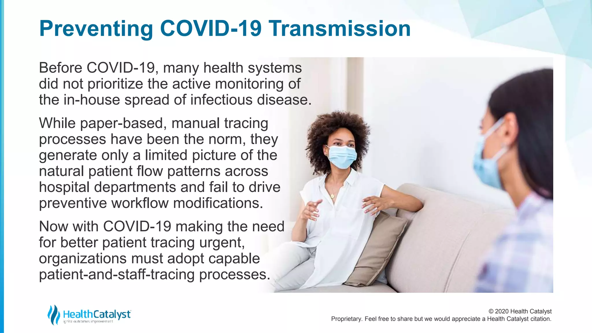 © 2020 Health Catalyst
Proprietary. Feel free to share but we would appreciate a Health Catalyst citation.
Preventing COVID-19 Transmission
Before COVID-19, many health systems
did not prioritize the active monitoring of
the in-house spread of infectious disease.
While paper-based, manual tracing
processes have been the norm, they
generate only a limited picture of the
natural patient flow patterns across
hospital departments and fail to drive
preventive workflow modifications.
Now with COVID-19 making the need
for better patient tracing urgent,
organizations must adopt capable
patient-and-staff-tracing processes.
 