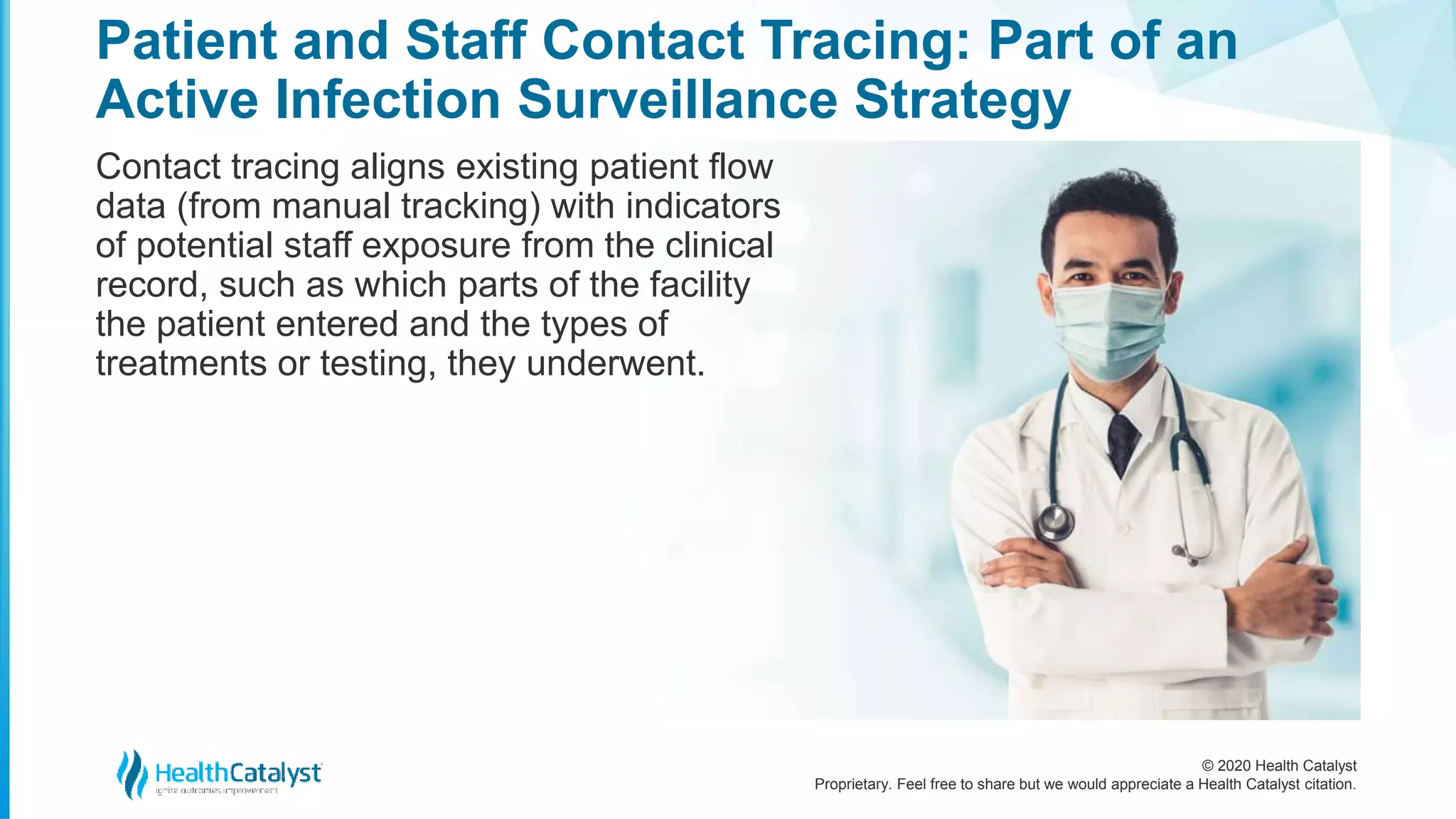 © 2020 Health Catalyst
Proprietary. Feel free to share but we would appreciate a Health Catalyst citation.
Patient and Staff Contact Tracing: Part of an
Active Infection Surveillance Strategy
Contact tracing aligns existing patient flow
data (from manual tracking) with indicators
of potential staff exposure from the clinical
record, such as which parts of the facility
the patient entered and the types of
treatments or testing, they underwent.
 