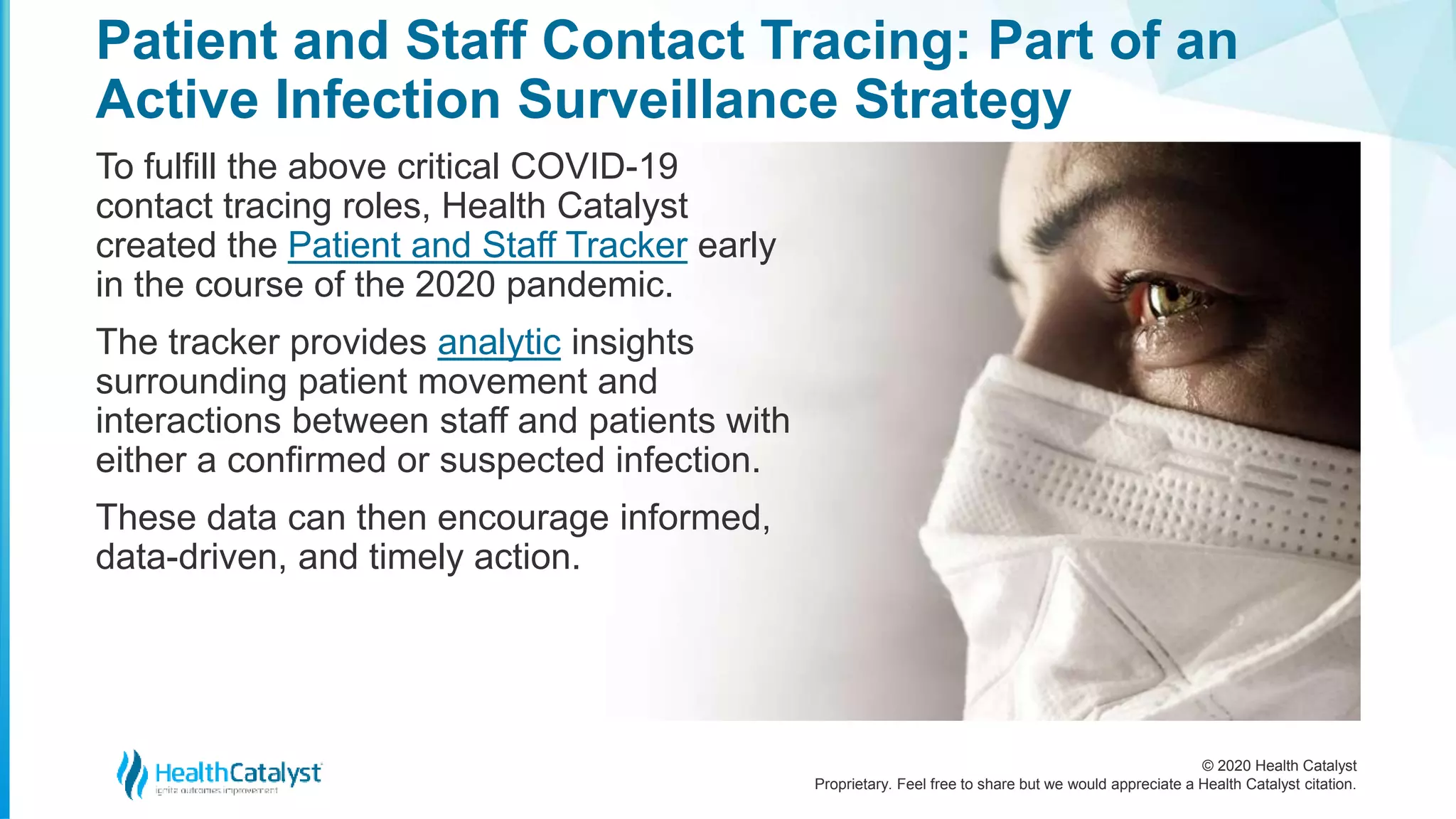 © 2020 Health Catalyst
Proprietary. Feel free to share but we would appreciate a Health Catalyst citation.
Patient and Staff Contact Tracing: Part of an
Active Infection Surveillance Strategy
To fulfill the above critical COVID-19
contact tracing roles, Health Catalyst
created the Patient and Staff Tracker early
in the course of the 2020 pandemic.
The tracker provides analytic insights
surrounding patient movement and
interactions between staff and patients with
either a confirmed or suspected infection.
These data can then encourage informed,
data-driven, and timely action.
 