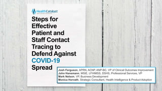 Steps for
Effective
Patient and
Staff Contact
Tracing to
Defend Against
COVID-19
Spread Josh Ferguson, APRN, ACNP, ANP-BC, VP of Clinical Outcomes Improvement
John Hansmann, MSIE, LFHIMSS, DSHS, Professional Services, VP
Mark Nelson, VP, Business Development
Monica Horvath, Strategic Consultant, Health Intelligence & Product Adoption
 