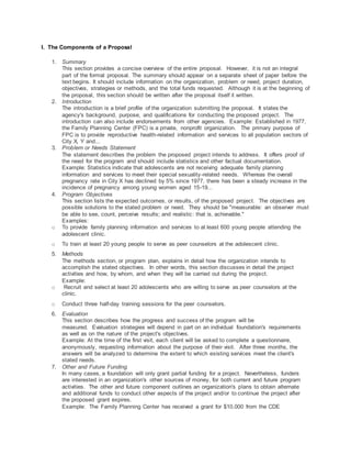 I. The Components of a Proposal
1. Summary
This section provides a concise overview of the entire proposal. However, it is not an integral
part of the formal proposal. The summary should appear on a separate sheet of paper before the
text begins. It should include information on the organization, problem or need, project duration,
objectives, strategies or methods, and the total funds requested. Although it is at the beginning of
the proposal, this section should be written after the proposal itself it written.
2. Introduction
The introduction is a brief profile of the organization submitting the proposal. It states the
agency's background, purpose, and qualifications for conducting the proposed project. The
introduction can also include endorsements from other agencies. Example: Established in 1977,
the Family Planning Center (FPC) is a private, nonprofit organization. The primary purpose of
FPC is to provide reproductive health-related information and services to all population sectors of
City X, Y and...
3. Problem or Needs Statement
The statement describes the problem the proposed project intends to address. It offers proof of
the need for the program and should include statistics and other factual documentation.
Example: Statistics indicate that adolescents are not receiving adequate family planning
information and services to meet their special sexuality-related needs. Whereas the overall
pregnancy rate in City X has declined by 5% since 1977, there has been a steady increase in the
incidence of pregnancy among young women aged 15-19...
4. Program Objectives
This section lists the expected outcomes, or results, of the proposed project. The objectives are
possible solutions to the stated problem or need. They should be "measurable: an observer must
be able to see, count, perceive results; and realistic: that is, achievable."
Examples:
o To provide family planning information and services to at least 600 young people attending the
adolescent clinic.
o To train at least 20 young people to serve as peer counselors at the adolescent clinic.
5. Methods
The methods section, or program plan, explains in detail how the organization intends to
accomplish the stated objectives. In other words, this section discusses in detail the project
activities and how, by whom, and when they will be carried out during the project.
Example:
o Recruit and select at least 20 adolescents who are willing to serve as peer counselors at the
clinic.
o Conduct three half-day training sessions for the peer counselors.
6. Evaluation
This section describes how the progress and success of the program will be
measured. Evaluation strategies will depend in part on an individual foundation's requirements
as well as on the nature of the project's objectives.
Example: At the time of the first visit, each client will be asked to complete a questionnaire,
anonymously, requesting information about the purpose of their visit. After three months, the
answers will be analyzed to determine the extent to which existing services meet the client's
stated needs.
7. Other and Future Funding
In many cases, a foundation will only grant partial funding for a project. Nevertheless, funders
are interested in an organization's other sources of money, for both current and future program
activities. The other and future component outlines an organization's plans to obtain alternate
and additional funds to conduct other aspects of the project and/or to continue the project after
the proposed grant expires.
Example: The Family Planning Center has received a grant for $10,000 from the CDE
 
