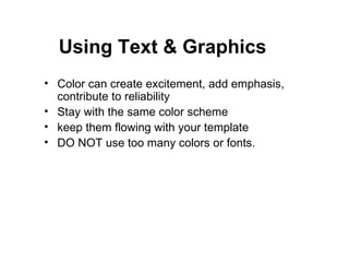Color can create excitement, add emphasis, contribute to reliability Stay with the same color scheme keep them flowing with your template DO NOT use too many colors or fonts. Using Text & Graphics 