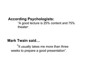 Mark Twain said… “ It usually takes me more than three  weeks to prepare a good presentation”. According Psychologists: “ A good lecture is 25% content and 75%  theater ”. 