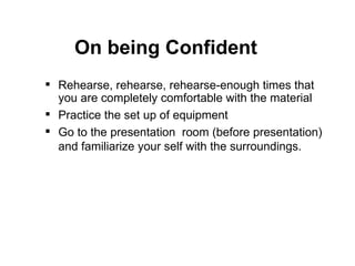 Rehearse, rehearse, rehearse-enough times that you are completely comfortable with the material  Practice the set up of equipment Go to the presentation  room (before presentation) and familiarize your self with the surroundings. On being Confident 