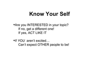 Know Your Self Are you INTERESTED in your topic? If no, get a different one! If yes, ACT LIKE IT If  YOU   aren’t excited… Can’t expect OTHER people to be! 
