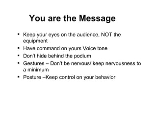 Keep your eyes on the audience, NOT the equipment Have command on yours Voice tone  Don’t hide behind the podium Gestures – Don’t be nervous/ keep nervousness to a minimum Posture –Keep control on your behavior You are the Message 