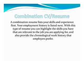 A combination resume lists your skills and experience
first. Your employment history is listed next. With this
  type of resume you can highlight the skills you have
  that are relevant to the job you are applying for, and
    also provide the chronological work history that
                    employers prefer.
 