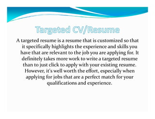 A targeted resume is a resume that is customized so that
   it specifically highlights the experience and skills you
  have that are relevant to the job you are applying for. It
  definitely takes more work to write a targeted resume
    than to just click to apply with your existing resume.
     However, it's well worth the effort, especially when
      applying for jobs that are a perfect match for your
                qualifications and experience.
 