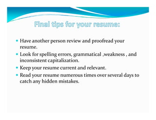 Have another person review and proofread your
resume.
Look for spelling errors, grammatical ,weakness , and
inconsistent capitalization.
Keep your resume current and relevant.
Read your resume numerous times over several days to
catch any hidden mistakes.
 