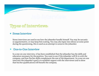 Stress interviews are used to see how the jobseeker handle himself. You may be sarcastic
or argumentative, or may keep him waiting. You may also lapse into silence at some point
during the questioning, this is used as an attempt to unnerve the jobseeker.




In a one-on-one interview, it has been established that the jobseeker has the skills and
education necessary for the position. You want to see if the jobseeker will fit in with the
company, and how his/her skills complement the rest of the department. In a one-on-one
interview the jobseeker's goal is to establish rapport with the interviewer and to show
that his/her qualifications will benefit the company.
 