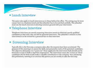 The same rules apply in lunch interviews as in those held at the office. The setting may be more
casual, but it is a business lunch and the jobseeker has to be watched carefully. The jobseeker
must use the lunch interview to develop common ground with your interviewer.



Telephone interviews are merely screening interviews meant to eliminate poorly qualified
candidates so that only a few are left for personal interviews. The jobseeker's mission in this
interviewed is to be invited for a personal face-to-face interview.




Typically this is the first step a company takes after the resumes have been scrutinized. The
purpose of this meeting is to assess the skills and personality traits of the potential candidates.
The objective ultimately is to “screen out” those applicants the interviewer feels should not be
hired due to lack of skills or bad first impressions. The interviewer must also “screen in” those
candidates she/he feels would make a valuable contribution to the company. Your job during
this preliminary meeting is to convince this person you are worthy to take the next step.
 