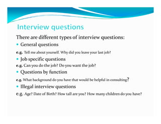 There are different types of interview questions:
  General questions
e.g. Tell me about yourself. Why did you leave your last job?
  Job specific questions
e.g. Can you do the job? Do you want the job?
  Questions by function
e.g. What background do you have that would be helpful in consulting?
  Illegal interview questions
e.g. Age? Date of Birth? How tall are you? How many children do you have?
 