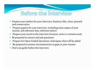 Prepare your clothes for your interview, business-like, clean, pressed
and conservative
 Prepare papers for your interview, including extra copies of your
resume, job reference lists, reference letters
 Prepare your travel to the interview location; arrive 10 minutes early
Be prepared to answer and ask questions
 Prepare for Open-Ended Questions; Anticipate what will be asked
 Be prepared to answer inconsistencies or gaps in your resume
Don't eat garlic before the interview
 
